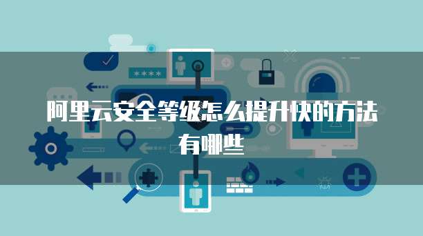 阿里云安全等级怎么提升快的方法有哪些