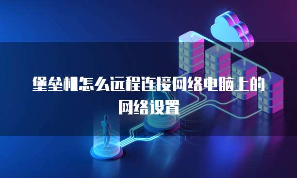 堡垒机怎么远程连接网络电脑上的网络设置