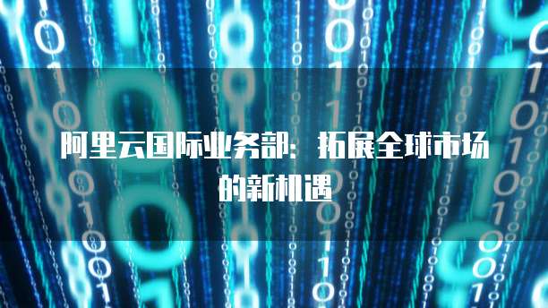 阿里云国际业务部：拓展全球市场的新机遇